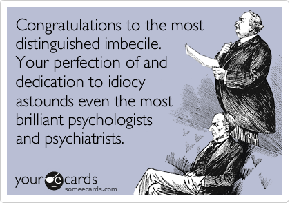 Congratulations to the most
distinguished imbecile.
Your perfection of and
dedication to idiocy
astounds even the most
brilliant psychologists
and psychiatrists.