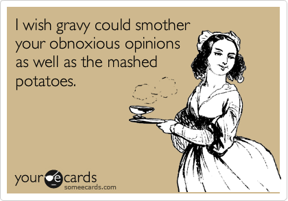 I wish gravy could smother
your obnoxious opinions
as well as the mashed
potatoes.