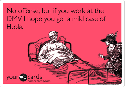 No offense, but if you work at the DMV I hope you get a mild case of Ebola.