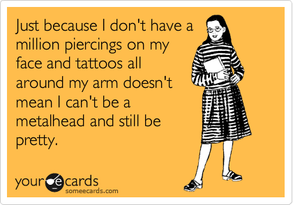 Just because I don't have a
million piercings on my
face and tattoos all
around my arm doesn't
mean I can't be a
metalhead and still be
pretty.
