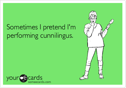 

Sometimes I pretend I'm
performing cunnilingus.