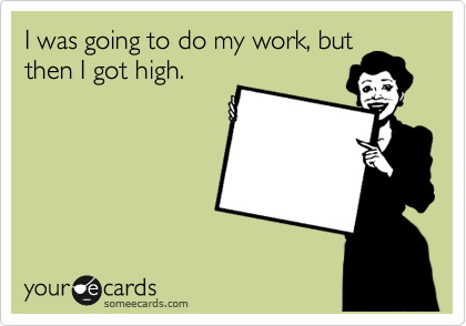 I was going to do my work, but
then I got high.