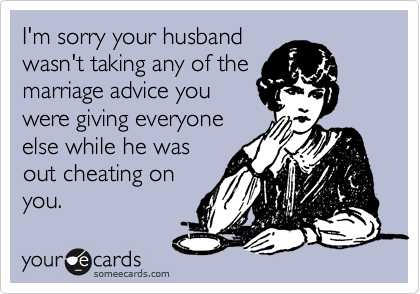 I'm sorry your husband
wasn't taking any of the
marriage advice you
were giving everyone
else while he was
out cheating on
you.