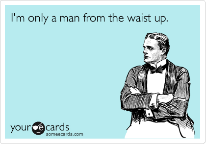 I'm only a man from the waist up.
