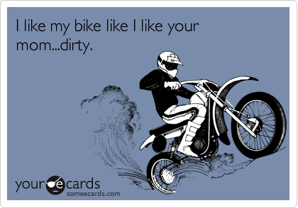 I like my bike like I like your mom...dirty.