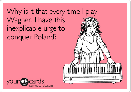 Why is it that every time I play Wagner, I have this
inexplicable urge to
conquer Poland?