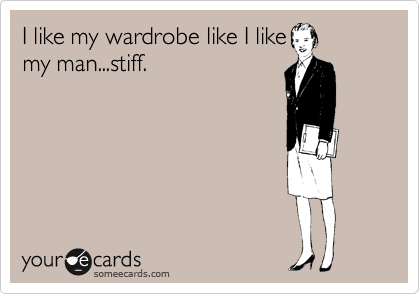 I like my wardrobe like I like
my man...stiff.
