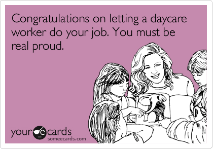 Congratulations on letting a daycare worker do your job. You must be real proud. 