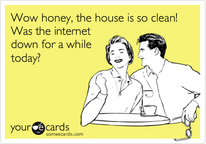 Wow honey, the house is so clean!     Was the internet
down for a while
today?