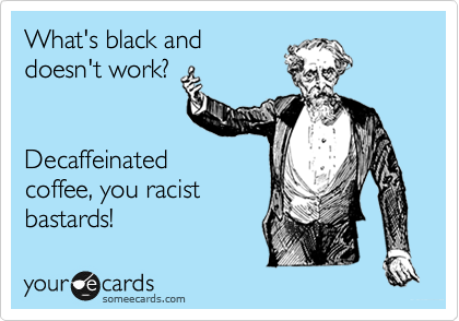 What's black and
doesn't work?


Decaffeinated
coffee, you racist
bastards!