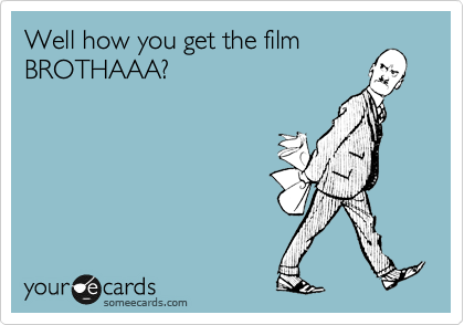 Well how you get the film
BROTHAAA?