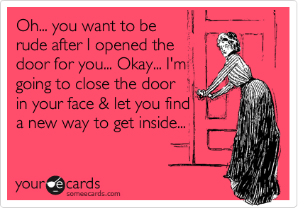 Oh... you want to be
rude after I opened the
door for you... Okay... I'm
going to close the door
in your face & let you find
a new way to get inside...