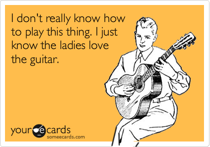 I don't really know how
to play this thing. I just
know the ladies love
the guitar. 