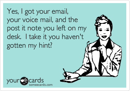 Yes, I got your email, 
your voice mail, and the
post it note you left on my
desk.  I take it you haven't 
gotten my hint?