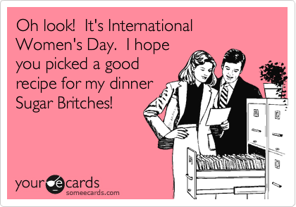 Oh look!  It's International Women's Day.  I hope
you picked a good
recipe for my dinner
Sugar Britches!