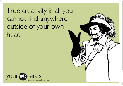 True creativity is all you
cannot find anywhere
outside of your own
head.