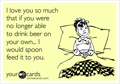 I love you so much
that if you were
no longer able 
to drink beer on
your own... I 
would spoon
feed it to you.  