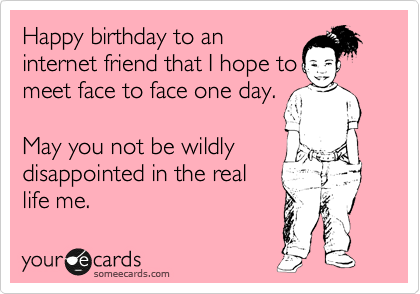 Happy birthday to an
internet friend that I hope to
meet face to face one day.   

May you not be wildly
disappointed in the real
life me.