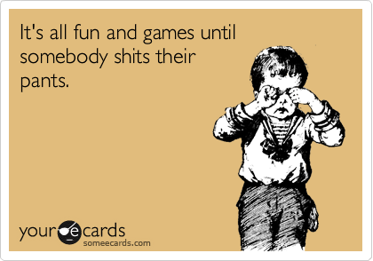 It's all fun and games until somebody shits their
pants.