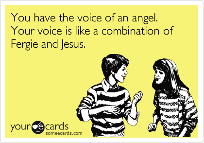 You have the voice of an angel. Your voice is like a combination of Fergie and Jesus. 