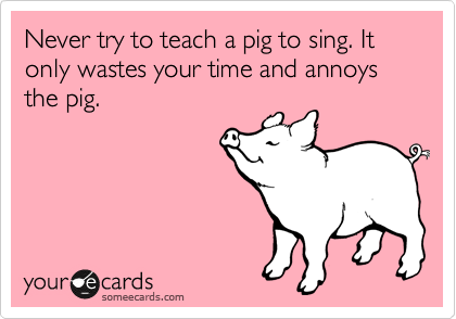 Never try to teach a pig to sing. It only wastes your time and annoys the pig.