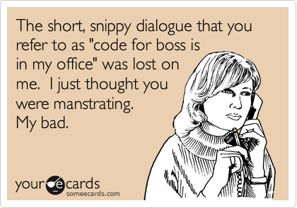 The short, snippy dialogue that you refer to as "code for boss is
in my office" was lost on
me.  I just thought you
were manstrating.
My bad.