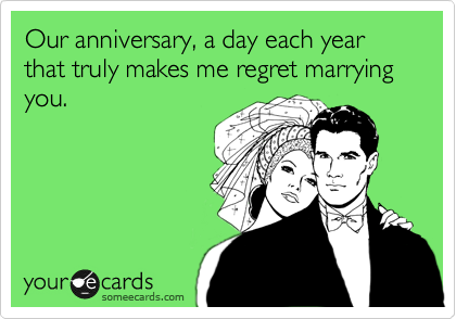 Our anniversary, a day each year that truly makes me regret marrying you.