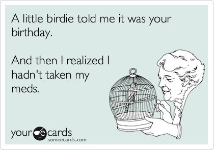 A little birdie told me it was your birthday.

And then I realized I
hadn't taken my 
meds.