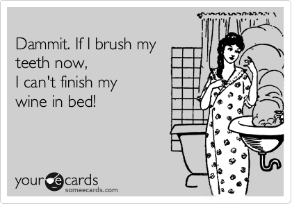 
Dammit. If I brush my
teeth now, 
I can't finish my
wine in bed!