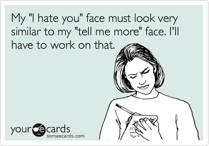 My "I hate you" face must look very similar to my "tell me more" face. I'll have to work on that.