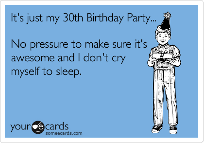 It's just my 30th Birthday Party... 

No pressure to make sure it's
awesome and I don't cry
myself to sleep.