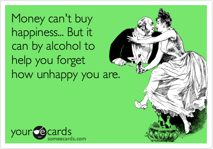 Money can't buy
happiness... But it
can by alcohol to
help you forget
how unhappy you are.