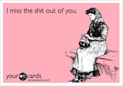 I miss the shit out of you.