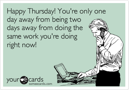 Happy Thursday! You're only one day away from being two
days away from doing the
same work you're doing
right now!