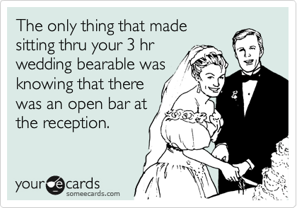 The only thing that made
sitting thru your 3 hr
wedding bearable was
knowing that there
was an open bar at
the reception.