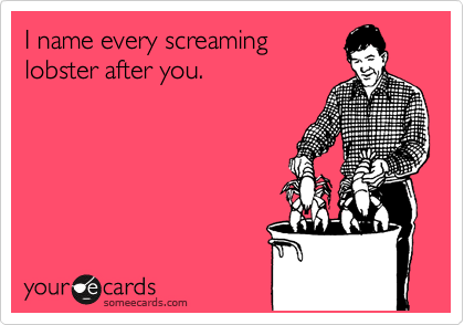 I name every screaming
lobster after you.