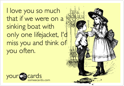 I love you so much
that if we were on a
sinking boat with
only one lifejacket, I'd
miss you and think of
you often.