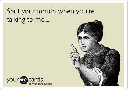 Shut your mouth when you're talking to me....