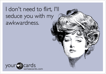 I don't need to flirt, I'll
seduce you with my
awkwardness.