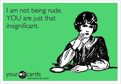 I am not being rude.  
YOU are just that 
insignificant.