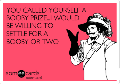 YOU CALLED YOURSELF A
BOOBY PRIZE...I WOULD
BE WILLING TO
SETTLE FOR A
BOOBY OR TWO
