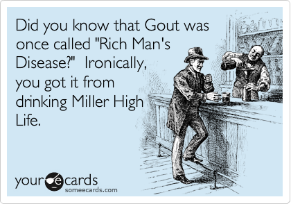 Did you know that Gout was
once called "Rich Man's
Disease?"  Ironically,
you got it from
drinking Miller High
Life.