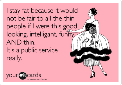 I stay fat because it would
not be fair to all the thin
people if I were this good
looking, intelligant, funny
AND thin. 
It's a public service
really.