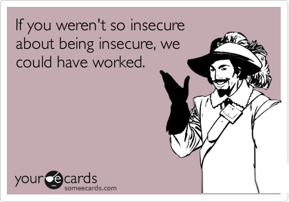 If you weren't so insecure
about being insecure, we
could have worked.