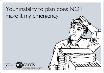 Your inability to plan does NOT make it my emergency.
