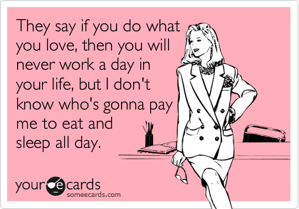 They say if you do what
you love, then you will
never work a day in
your life, but I don't
know who's gonna pay
me to eat and
sleep all day.