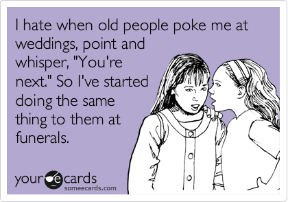 I hate when old people poke me at weddings, point and
whisper, "You're
next." So I've started
doing the same
thing to them at
funerals.