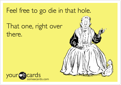 Feel free to go die in that hole.

That one, right over
there. 