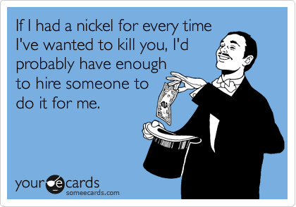 If I had a nickel for every time
I've wanted to kill you, I'd
probably have enough
to hire someone to 
do it for me.