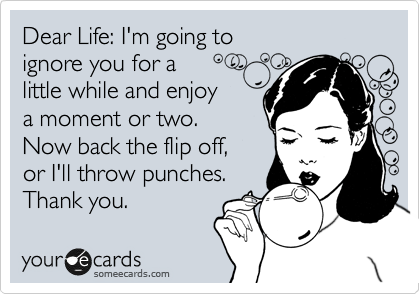 Dear Life: I'm going to 
ignore you for a 
little while and enjoy
a moment or two. 
Now back the flip off,
or I'll throw punches.
Thank you.